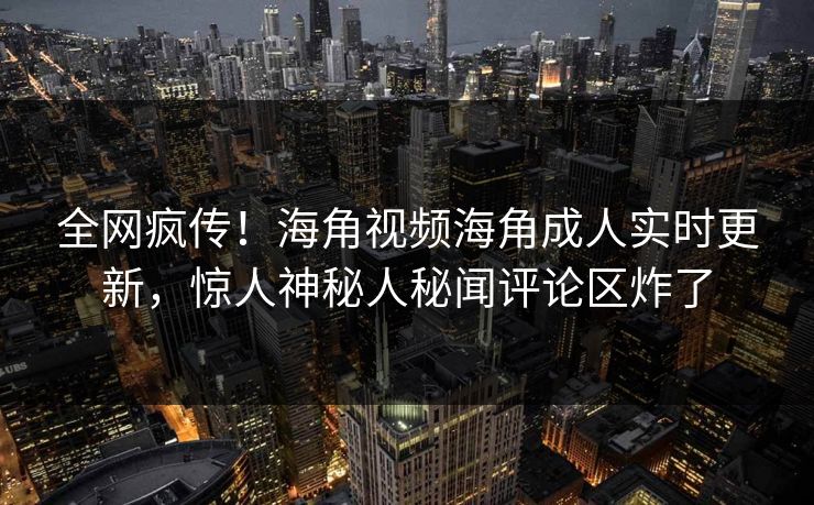 全网疯传！海角视频海角成人实时更新，惊人神秘人秘闻评论区炸了