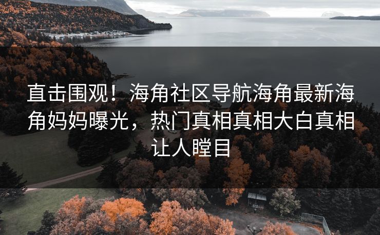 直击围观！海角社区导航海角最新海角妈妈曝光，热门真相真相大白真相让人瞠目