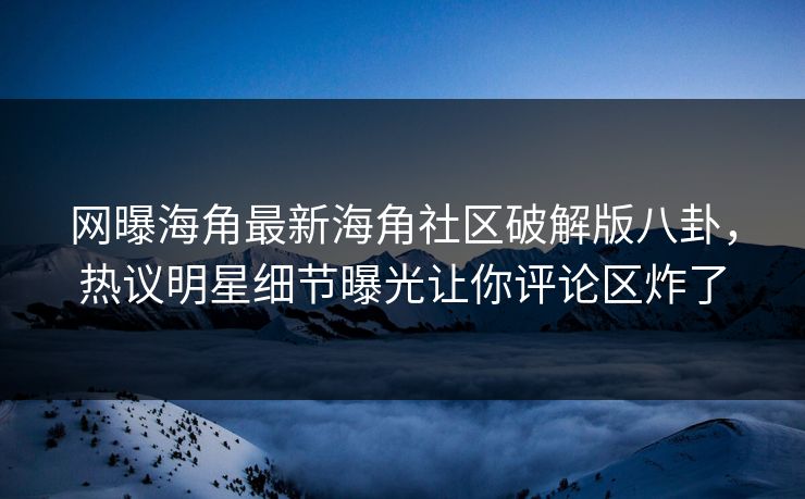 网曝海角最新海角社区破解版八卦，热议明星细节曝光让你评论区炸了