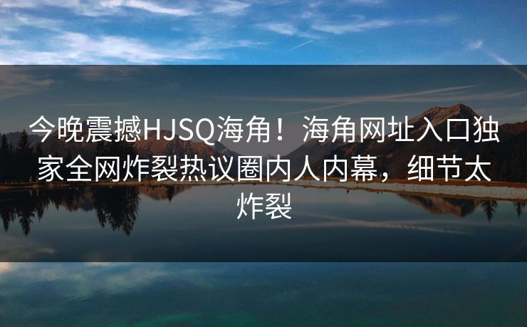 今晚震撼HJSQ海角！海角网址入口独家全网炸裂热议圈内人内幕，细节太炸裂
