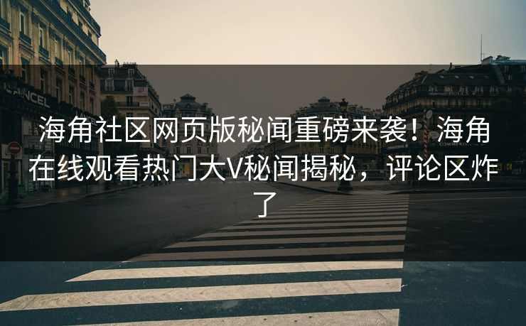 海角社区网页版秘闻重磅来袭！海角在线观看热门大V秘闻揭秘，评论区炸了