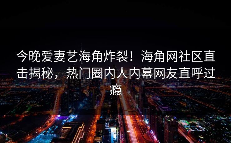 今晚爱妻艺海角炸裂！海角网社区直击揭秘，热门圈内人内幕网友直呼过瘾