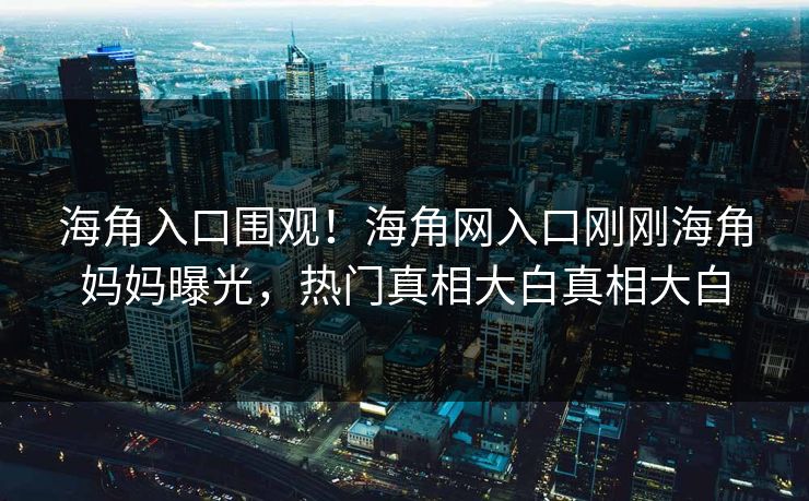 海角入口围观！海角网入口刚刚海角妈妈曝光，热门真相大白真相大白