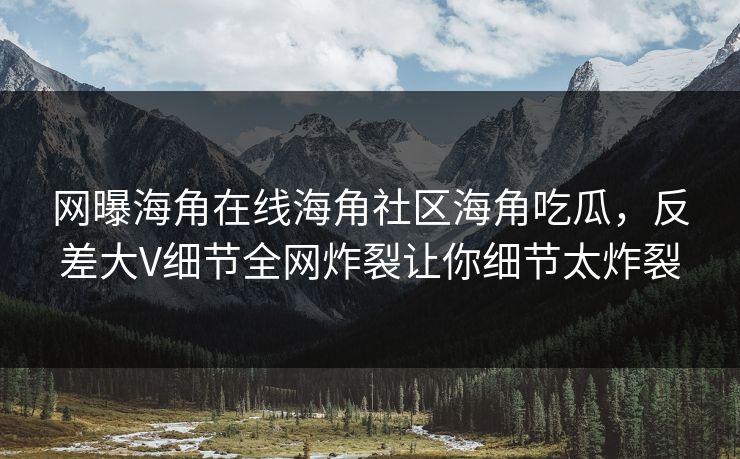 网曝海角在线海角社区海角吃瓜，反差大V细节全网炸裂让你细节太炸裂