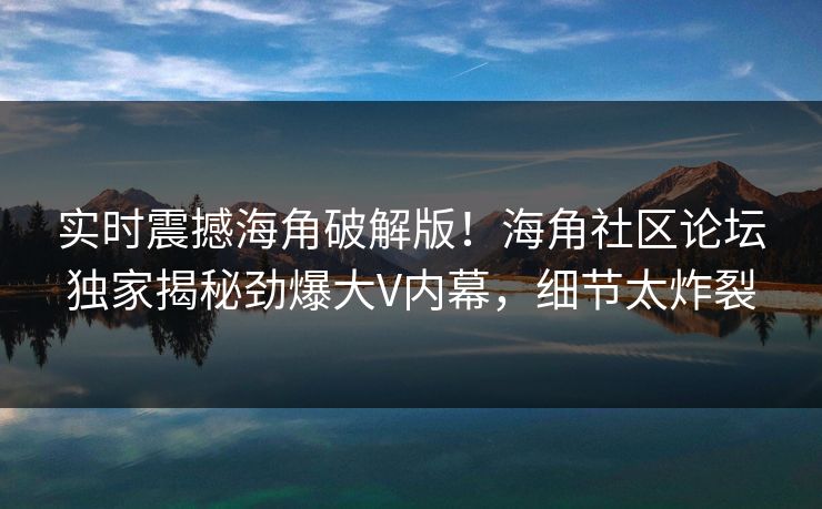 实时震撼海角破解版！海角社区论坛独家揭秘劲爆大V内幕，细节太炸裂