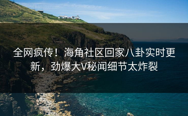 全网疯传！海角社区回家八卦实时更新，劲爆大V秘闻细节太炸裂