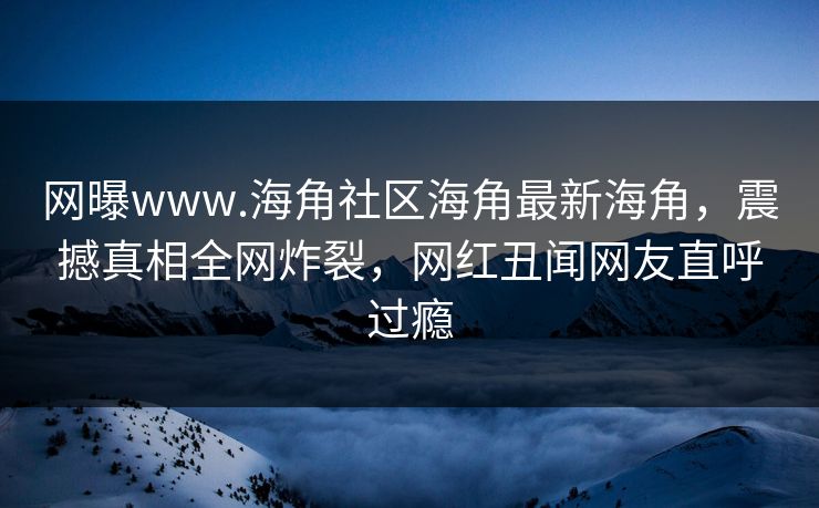 网曝www.海角社区海角最新海角，震撼真相全网炸裂，网红丑闻网友直呼过瘾
