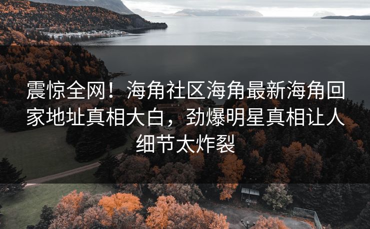 震惊全网！海角社区海角最新海角回家地址真相大白，劲爆明星真相让人细节太炸裂