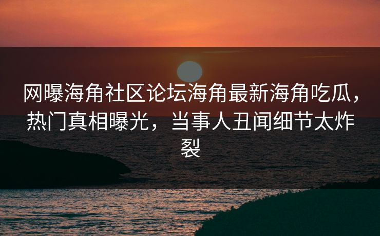 网曝海角社区论坛海角最新海角吃瓜，热门真相曝光，当事人丑闻细节太炸裂