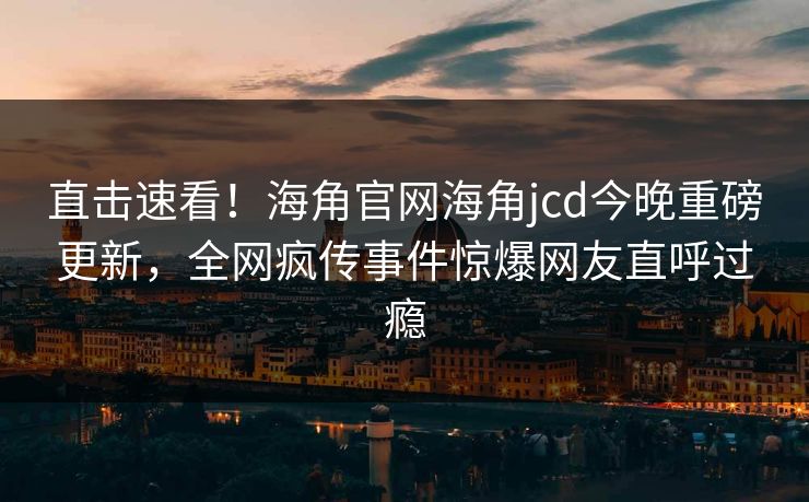 直击速看！海角官网海角jcd今晚重磅更新，全网疯传事件惊爆网友直呼过瘾