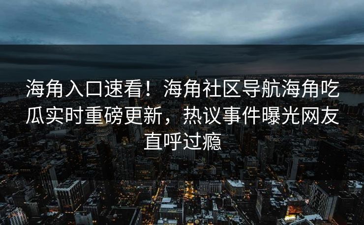 海角入口速看！海角社区导航海角吃瓜实时重磅更新，热议事件曝光网友直呼过瘾