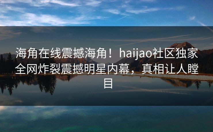 海角在线震撼海角！haijao社区独家全网炸裂震撼明星内幕，真相让人瞠目