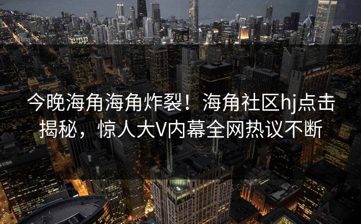 今晚海角海角炸裂！海角社区hj点击揭秘，惊人大V内幕全网热议不断