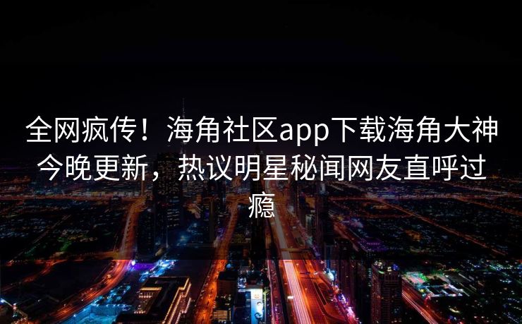 全网疯传！海角社区app下载海角大神今晚更新，热议明星秘闻网友直呼过瘾