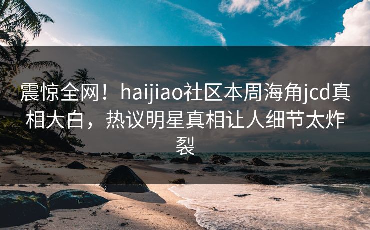 震惊全网！haijiao社区本周海角jcd真相大白，热议明星真相让人细节太炸裂