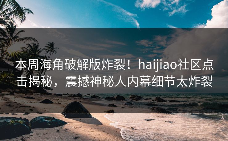 本周海角破解版炸裂！haijiao社区点击揭秘，震撼神秘人内幕细节太炸裂