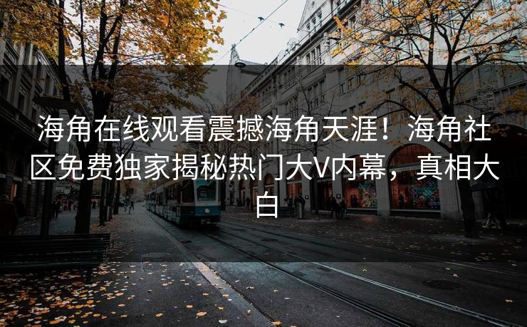 海角在线观看震撼海角天涯！海角社区免费独家揭秘热门大V内幕，真相大白