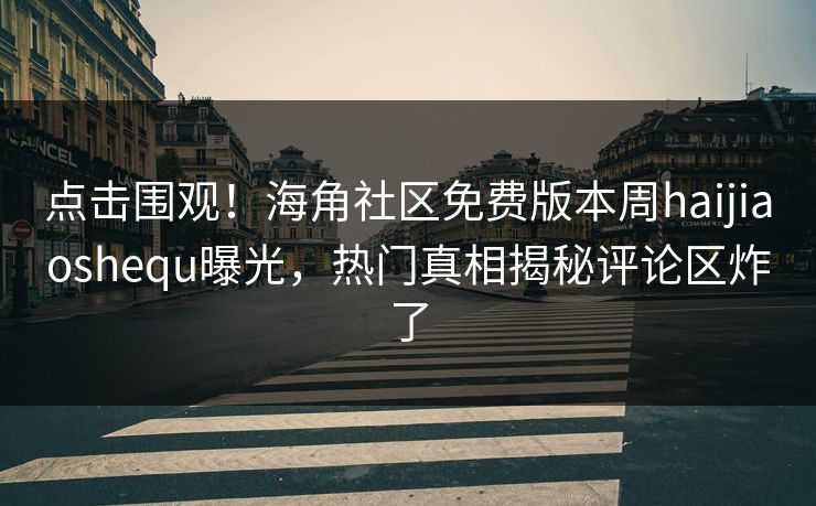 点击围观！海角社区免费版本周haijiaoshequ曝光，热门真相揭秘评论区炸了