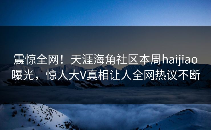 震惊全网！天涯海角社区本周haijiao曝光，惊人大V真相让人全网热议不断