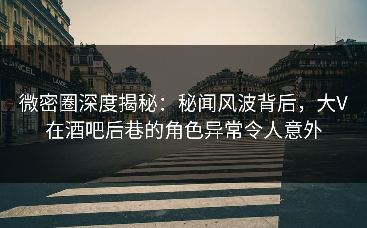 微密圈深度揭秘：秘闻风波背后，大V在酒吧后巷的角色异常令人意外