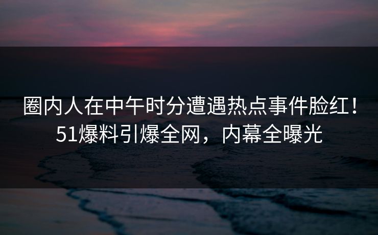 圈内人在中午时分遭遇热点事件脸红！51爆料引爆全网，内幕全曝光