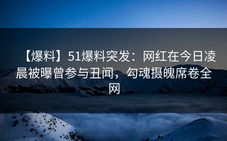 【爆料】51爆料突发：网红在今日凌晨被曝曾参与丑闻，勾魂摄魄席卷全网