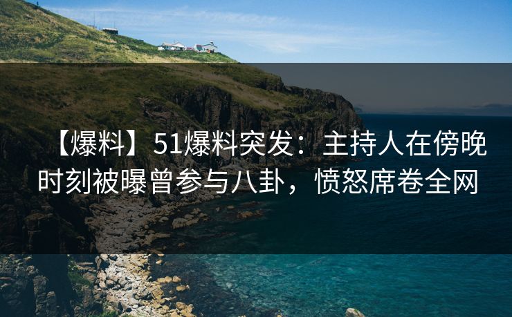 【爆料】51爆料突发：主持人在傍晚时刻被曝曾参与八卦，愤怒席卷全网