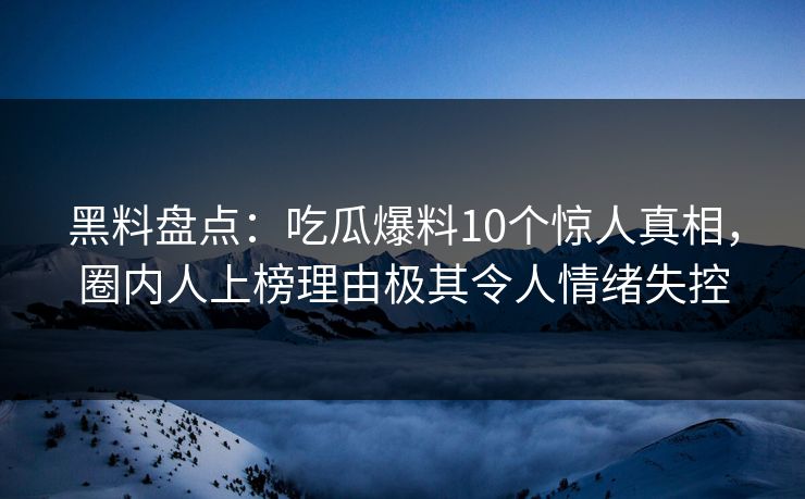 黑料盘点：吃瓜爆料10个惊人真相，圈内人上榜理由极其令人情绪失控