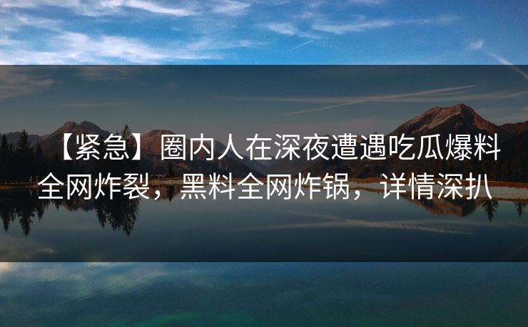 【紧急】圈内人在深夜遭遇吃瓜爆料全网炸裂，黑料全网炸锅，详情深扒