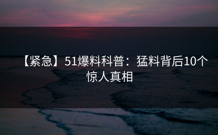 【紧急】51爆料科普：猛料背后10个惊人真相