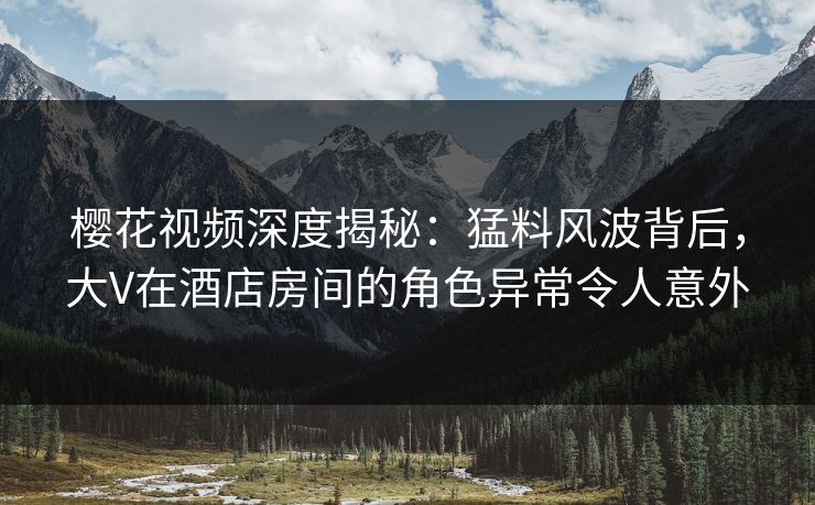 樱花视频深度揭秘：猛料风波背后，大V在酒店房间的角色异常令人意外