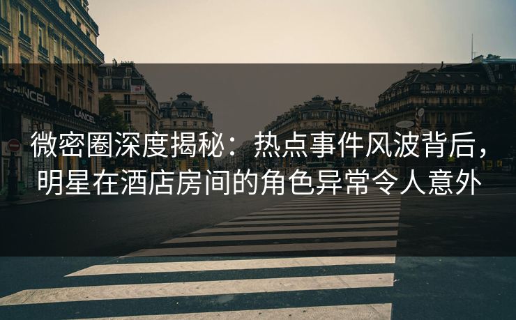 微密圈深度揭秘：热点事件风波背后，明星在酒店房间的角色异常令人意外