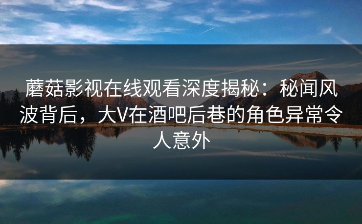 蘑菇影视在线观看深度揭秘：秘闻风波背后，大V在酒吧后巷的角色异常令人意外