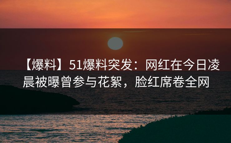 【爆料】51爆料突发：网红在今日凌晨被曝曾参与花絮，脸红席卷全网
