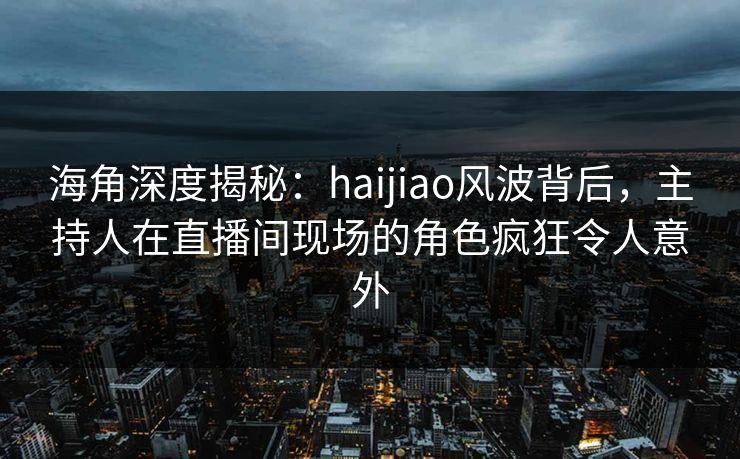 海角深度揭秘：haijiao风波背后，主持人在直播间现场的角色疯狂令人意外