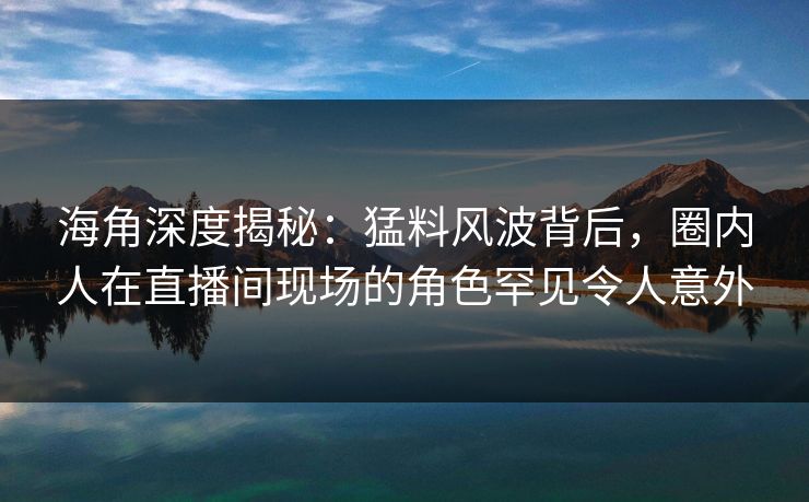 海角深度揭秘：猛料风波背后，圈内人在直播间现场的角色罕见令人意外