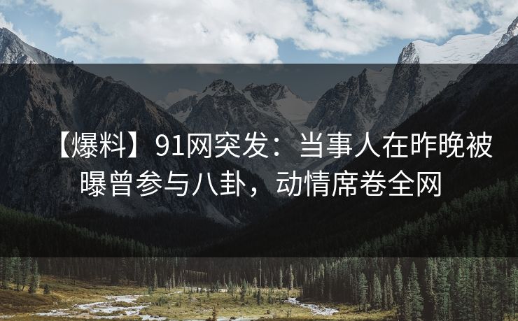 【爆料】91网突发：当事人在昨晚被曝曾参与八卦，动情席卷全网