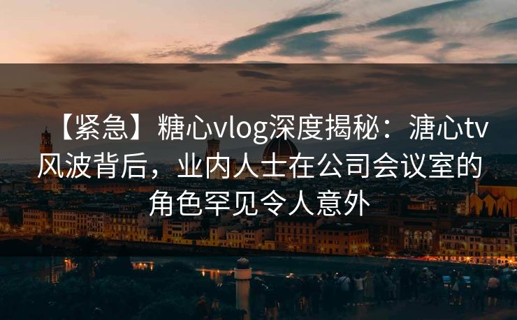 【紧急】糖心vlog深度揭秘：溏心tv风波背后，业内人士在公司会议室的角色罕见令人意外