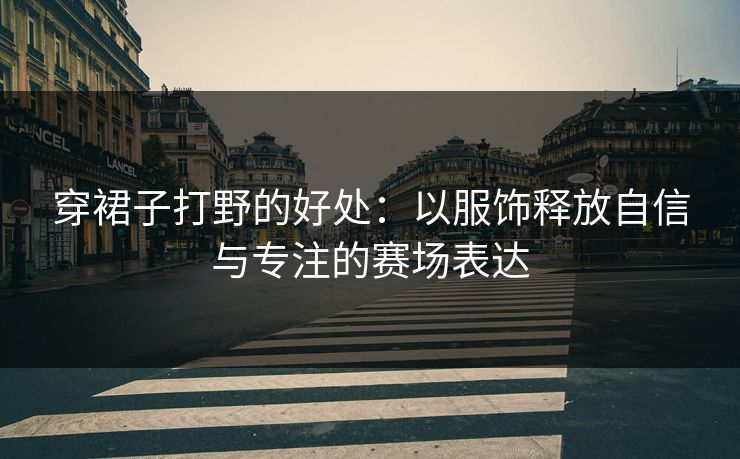 穿裙子打野的好处：以服饰释放自信与专注的赛场表达