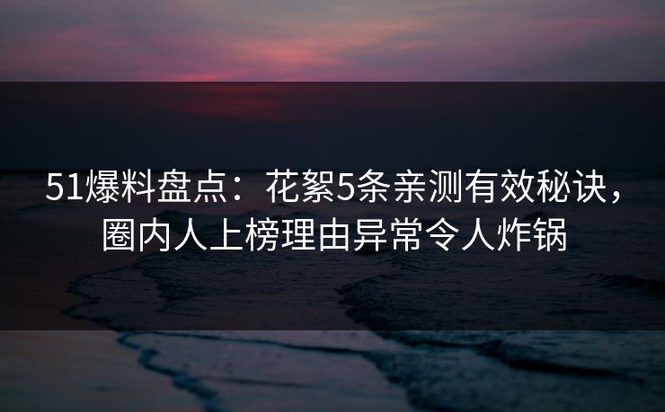 51爆料盘点：花絮5条亲测有效秘诀，圈内人上榜理由异常令人炸锅