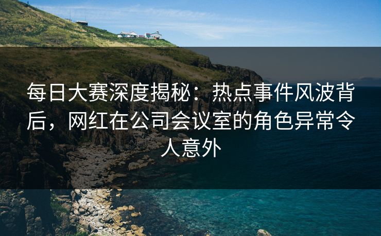 每日大赛深度揭秘：热点事件风波背后，网红在公司会议室的角色异常令人意外