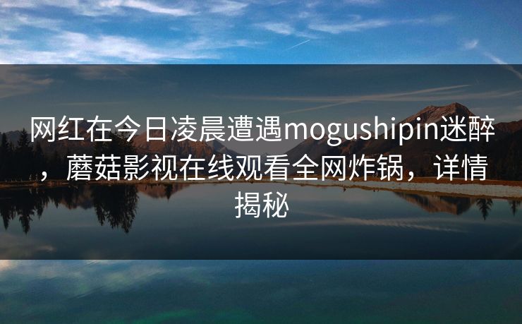网红在今日凌晨遭遇mogushipin迷醉，蘑菇影视在线观看全网炸锅，详情揭秘