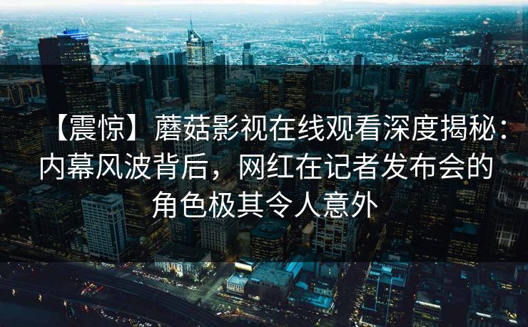 【震惊】蘑菇影视在线观看深度揭秘：内幕风波背后，网红在记者发布会的角色极其令人意外