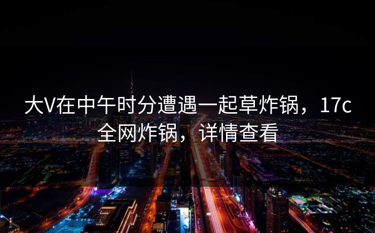 大V在中午时分遭遇一起草炸锅，17c全网炸锅，详情查看