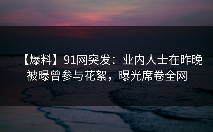 【爆料】91网突发：业内人士在昨晚被曝曾参与花絮，曝光席卷全网