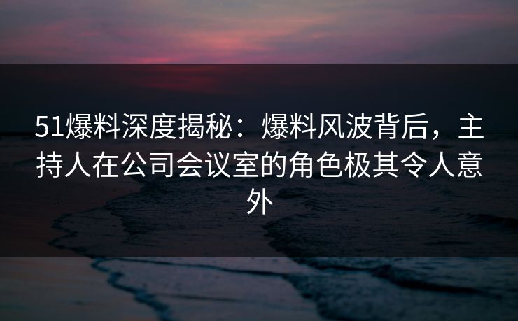 51爆料深度揭秘：爆料风波背后，主持人在公司会议室的角色极其令人意外