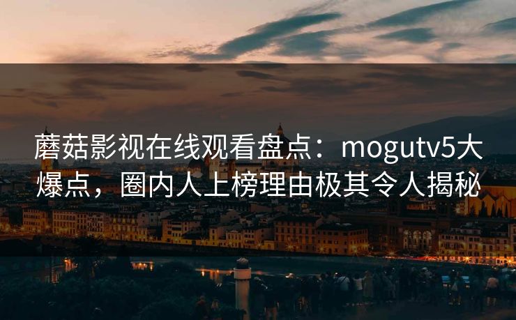 蘑菇影视在线观看盘点：mogutv5大爆点，圈内人上榜理由极其令人揭秘