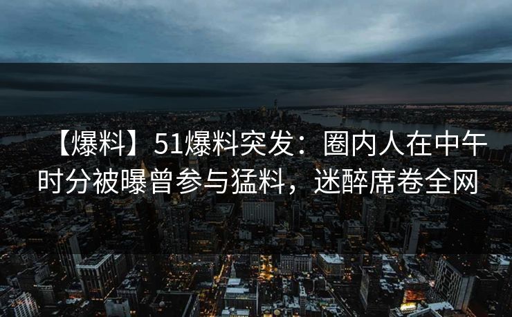 【爆料】51爆料突发：圈内人在中午时分被曝曾参与猛料，迷醉席卷全网