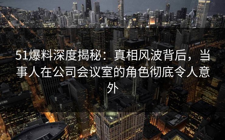51爆料深度揭秘：真相风波背后，当事人在公司会议室的角色彻底令人意外