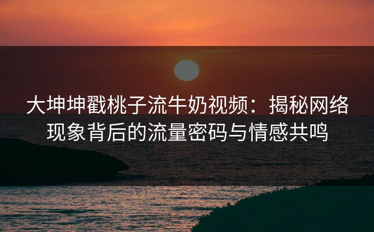 大坤坤戳桃子流牛奶视频:揭秘网络现象背后的流量密码与情感共鸣 大坤坤戳桃子流牛奶视频:揭秘网络现象背后的流量密码与情感共鸣